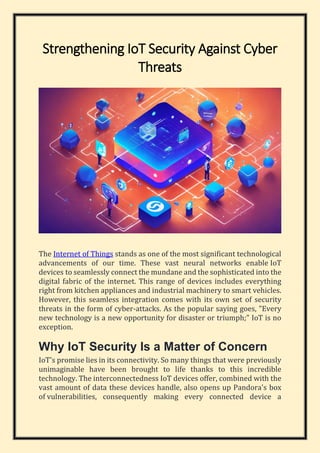 Strengthening IoT Security Against Cyber
Threats
The Internet of Things stands as one of the most significant technological
advancements of our time. These vast neural networks enable IoT
devices to seamlessly connect the mundane and the sophisticated into the
digital fabric of the internet. This range of devices includes everything
right from kitchen appliances and industrial machinery to smart vehicles.
However, this seamless integration comes with its own set of security
threats in the form of cyber-attacks. As the popular saying goes, "Every
new technology is a new opportunity for disaster or triumph;" IoT is no
exception.
Why IoT Security Is a Matter of Concern
IoT's promise lies in its connectivity. So many things that were previously
unimaginable have been brought to life thanks to this incredible
technology. The interconnectedness IoT devices offer, combined with the
vast amount of data these devices handle, also opens up Pandora's box
of vulnerabilities, consequently making every connected device a
 
