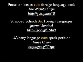 Focus on basics cuts foreign language back
            The Wichita Eagle
            http://goo.gl/nreT0
 Strapped Schools Ax Foreign Languages
             Journal Sentinel
           http://goo.gl/T9lu9
  UAlbany language cuts spark petition
              Times Union
           http://goo.gl/LYrpc
 