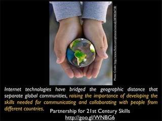 Photo Credit: http://www.ﬂickr.com/photos/noticelj/2878326718/
Internet technologies have bridged the geographic distance that
separate global communities, raising the importance of developing the
skills needed for communicating and collaborating with people from
different countries. Partnership for 21st Century Skills
                           http://goo.gl/WNBG6
 