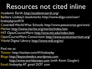 Resources not cited inline
Academic Earth: http://academicearth.org/
Barbara Lindsey’s bookmarks: http://www.diigo.com/user/
lindseybp/actﬂ10
Coverdell World Wise Schools: http://www.peacecorps.gov/wws/
Merlot: http://www.merlot.org/merlot/index.htm
MIT OpenCourseWare: http://ocw.mit.edu/index.htm
OpenCourseWare Consortium: http://www.ocwconsortium.org/
World Digital Library: http://www.wdl.org/en/

Find me at:
Twitter: http://twitter.com/#!/lindseybp
Blogs: http://beyondwebct.wordpress.com
       http://www.worldatways.com (with Kevin Gaugler)
Email: lindseybp AT gmail DOT com
 
