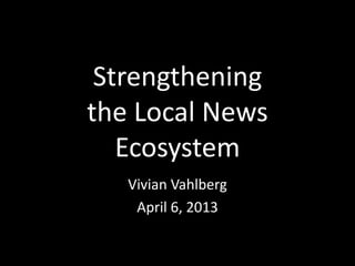 Strengthening
the Local News
   Ecosystem
   Vivian Vahlberg
    April 6, 2013
 