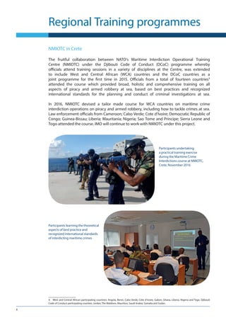 8
Regional Training programmes
NMIOTC in Crete
The fruitful collaboration between NATO’s Maritime Interdiction Operational Training
Centre (NMIOTC) under the Djibouti Code of Conduct (DCoC) programme whereby
officials attend training sessions in a variety of disciplines at the Centre, was extended
to include West and Central  African (WCA) countries and the DCoC countries as a
joint programme for the first time in 2015. Officials from a total of fourteen countries4
attended the course which provided broad, holistic and comprehensive training on all
aspects of piracy and armed robbery at sea, based on best practices and recognized
international standards for the planning and conduct of criminal investigations at sea.
In 2016, NMIOTC devised a tailor made course for WCA countries on maritime crime
interdiction operations on piracy and armed robbery, including how to tackle crimes at sea.
Law enforcement officials from Cameroon; Cabo Verde; Cote d’Ivoire; Democratic Republic of
Congo; Guinea-Bissau; Liberia; Mauritania; Nigeria; Sao Tome and Principe; Sierra Leone and
Togo attended the course. IMO will continue to work with NMIOTC under this project.
4	 West and Central African participating countries: Angola, Benin, Cabo Verde, Côte d’Ivoire, Gabon, Ghana, Liberia, Nigeria and Togo. Djibouti
Code of Conduct participating counties: Jordan; The Maldives; Mauritius; Saudi Arabia; Somalia and Sudan.
Participants undertaking
a practical training exercise
during the Maritime Crime
Interdictions course at NMIOTC,
Crete, November 2016
Participants learning the theoretical
aspects of best practice and
recognized international standards
of interdicting maritime crimes
 
