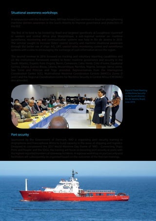 9
Situational awareness workshops
In conjunction with the Brazilian Navy, IMO has hosted two seminars in Brazil on strengthening
maritime domain awareness in the South Atlantic to improve governance and protection of
the EEZ.
The first of its kind to be hosted by Brazil and targeted specifically at Lusophone countries5
in western and central Africa plus Mozambique, a sub-regional seminar on maritime
surveillance, monitoring and communication systems was held in Rio de Janeiro in 2015.
The seminar sought to increase States’ coastal security and maritime situational awareness
through the better use of ships’ AIS, LRIT, coastal radar, monitoring control and surveillance
systems with a view to encouraging the exchange of such information across the region.
The second seminar in 2016 focussed on tracking and voluntary reporting capabilities and
on the institutional framework needed to foster maritime governance and security in the
South Atlantic. Experts from Angola, Benin, Cameroon, Cabo Verde, Cote d’Ivoire, Equatorial
Guinea, Ghana, Guinea-Bissau, Liberia, Mozambique, Namibia, Nigeria, Senegal, Sierra Leone,
Sao Tome and Principe and Togo attended. Representatives from the Interregional
Coordination Centre (ICC), Multinational Maritime Coordination Centres (MMCCs) Zones D
and E and the Regional Coordination Centre for Maritime Security in Central Africa (CRESMAC)
also attended.
Port security
Sponsored by the Government of Denmark, IMO is organizing port security training in
Anglophone and Francophone Africa to build capacity in the areas of shipping and logistics.
Designed to complement the 2017 World Maritime Day theme of ‘IMO – Connecting Ships,
Ports and People’ and the SDGs, the training will focus on boosting port security at ports with
thehighestreportednumbersofstowawayincidents.Aregionalworkshoponportsecurityand
facilitation will subsequently be organized based on the outcomes of the first two trainings.
5	 Angola, Cabo Verde, Equatorial Guinea, Guinea-Bissau, Mozambique and Sao Tome and Principe.
Experts’Panel Meeting
on Maritime Security
in the South Atlantic,
Rio de Janeiro, Brazil,
June 2016
 