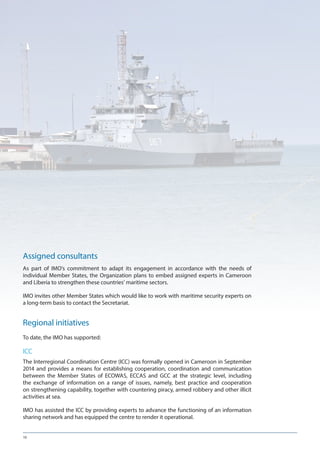 10
Assigned consultants
As part of IMO’s commitment to adapt its engagement in accordance with the needs of
individual Member States, the Organization plans to embed assigned experts in Cameroon
and Liberia to strengthen these countries’ maritime sectors.
IMO invites other Member States which would like to work with maritime security experts on
a long-term basis to contact the Secretariat.
Regional initiatives
To date, the IMO has supported:
ICC
The Interregional Coordination Centre (ICC) was formally opened in Cameroon in September
2014 and provides a means for establishing cooperation, coordination and communication
between the Member States of ECOWAS, ECCAS and GCC at the strategic level, including
the exchange of information on a range of issues, namely, best practice and cooperation
on strengthening capability, together with countering piracy, armed robbery and other illicit
activities at sea.
IMO has assisted the ICC by providing experts to advance the functioning of an information
sharing network and has equipped the centre to render it operational.
 