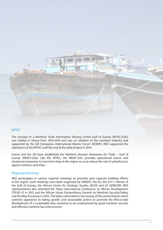 11
MTISC
The concept of a Maritime Trade Information Sharing Centre Gulf of Guinea (MTISC-GoG)
was trialled in Ghana from 2014-2016 and was an initiative of the maritime industry and
supported by the Oil Companies International Marine Forum (OCIMF). IMO supported the
operations of the MTISC until the end of the pilot project in 2016.
France and the UK have established the Maritime Domain Awareness for Trade – Gulf of
Guinea (MDAT-GoG). Like the MTISC, the MDAT-GoG provides operational advice and
situational awareness to merchant ships in the region so as to reduce the risk of unlawful acts
against seafarers and ships.
Regional Meetings
IMO participates in various regional meetings to promote joint capacity building efforts
in the region. Such meetings have been organized by UNODC, the EU, the G7++ Friends of
the Gulf of Guinea, the African Centre for Strategic Studies (ACSS) and US AFRICOM. IMO
representatives also attended the Tokyo International Conference on African Development
(TICAD V) in 2012 and the African Union Extraordinary Summit on Maritime Security/Safety
and the Blue Economy in 2016. The latter culminated in the issuing of the Lomé Charter which
commits signatories to taking specific and measurable actions to promote the Africa-wide
development of a sustainable blue economy to be underpinned by good maritime security
and effective maritime law enforcement.
 