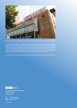 The International Maritime Organization (IMO) is a United Nations specialized agency,
which aims to promote safe, secure, environmentally sound, efficient and sustainable
shipping through the adoption of the highest practicable standards of maritime safety
and security, efficiency of navigation and prevention and control of pollution from ships.
It also considers related legal matters and encourages the effective implementation of
IMO’s instruments, with a view to their universal and uniform application.
International Maritime Organization
4 Albert Embankment
London SE1 7SR
United Kingdom
Tel +44 (0)20 7735 7611
Fax +44 (0)20 7587 3210
Email info@imo.org
www.imo.org
 