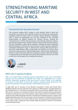 1
Foreword by the Secretary-General
This document outlines IMO’s strategy to assist Member States in West and
Central Africa to enhance their maritime security and maritime law enforcement
capabilities within the wider context of maritime capacity building. It highlights
ways in which the Organization can and does contribute to the successful
implementation of regional initiatives for maritime security, including the
“Yaoundé Process” and the Code of Conduct concerning the repression of piracy,
armed robbery against ships, and illicit maritime activity in West and Central Africa.
This also contributes to wider African initiatives, including the African Integrated
Maritime Strategy for 2050 and the Lomé Charter, as well as towards meeting the
Sustainable Development Goals. In delivering this strategy, IMO will continue to
work with United Nations offices, programmes and agencies, the African Union
and African regional and sub-regional organizations, and with other development
partners in areas under their respective competences. Work to deliver the strategy
is underpinned by the IMO West and Central Africa Maritime Security Trust Fund
as well as by in-kind support from development partners.
Kitack Lim
IMO’s role in capacity building
IMO is the United Nations specialized agency responsible for safe, secure and efficient
shipping and the prevention of pollution from ships. The Organization has a robust
technical cooperation programme that gives priority to African States in the allocation
of resources to assist them to build their capacity, including training government and
private sector officials in the implementation of international instruments.
In 2006, IMO and 25 countries of the Maritime Association of West and Central Africa
(MOWCA) initiated a process that led to the signing of a Memorandum of Understanding on
the Establishment of a Sub-Regional Integrated Coast Guard Network (MOWCA MoU). This
MoU set out a number of ‘coast guard functions’ that need to be performed by coastal States,
including countering piracy and armed robbery against ships; maritime and offshore energy
supply security; addressing illegal migration; preventing the trafficking of drugs, weapons and
people; operating search and rescue services; and the prevention of pollution and protection
of the marine environment. Since then, IMO has been conducting capacity building activities
in the region under a programme that includes table top exercises, seminars and maritime
security related training.
STRENGTHENING MARITIME
SECURITY IN WEST AND
CENTRAL AFRICA
 