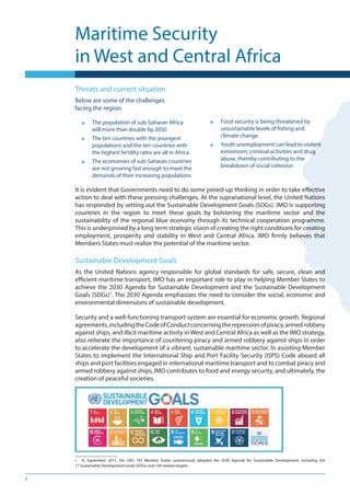 2
Threats and current situation
Below are some of the challenges
facing the region:
■■ The population of sub-Saharan Africa
will more than double by 2050
■■ The ten countries with the youngest
populations and the ten countries with
the highest fertility rates are all in Africa
■■ The economies of sub-Saharan countries
are not growing fast enough to meet the
demands of their increasing populations
■■ Food security is being threatened by
unsustainable levels of fishing and
climate change
■■ Youth unemployment can lead to violent
extremism, criminal activities and drug
abuse, thereby contributing to the
breakdown of social cohesion
Maritime Security
in West and Central Africa
It is evident that Governments need to do some joined-up thinking in order to take effective
action to deal with these pressing challenges. At the supranational level, the United Nations
has responded by setting out the Sustainable Development Goals (SDGs). IMO is supporting
countries in the region to meet these goals by bolstering the maritime sector and the
sustainability of the regional blue economy through its technical cooperation programme.
This is underpinned by a long term strategic vision of creating the right conditions for creating
employment, prosperity and stability in West and Central Africa. IMO firmly believes that
Members States must realize the potential of the maritime sector.
Sustainable Development Goals
As the United Nations agency responsible for global standards for safe, secure, clean and
efficient maritime transport, IMO has an important role to play in helping Member States to
achieve the 2030 Agenda for Sustainable Development and the Sustainable Development
Goals (SDGs)1
. The 2030 Agenda emphasizes the need to consider the social, economic and
environmental dimensions of sustainable development.
Security and a well-functioning transport system are essential for economic growth. Regional
agreements,includingtheCodeofConductconcerningtherepressionofpiracy,armedrobbery
against ships, and illicit maritime activity in West and Central Africa as well as the IMO strategy,
also reiterate the importance of countering piracy and armed robbery against ships in order
to accelerate the development of a vibrant, sustainable maritime sector. In assisting Member
States to implement the International Ship and Port Facility Security (ISPS) Code aboard all
ships and port facilities engaged in international maritime transport and to combat piracy and
armed robbery against ships, IMO contributes to food and energy security, and ultimately, the
creation of peaceful societies.
i	 In September 2015, the UN’s 193 Member States unanimously adopted the 2030 Agenda for Sustainable Development, including the
17 Sustainable Development Goals (SDGs) and 169 related targets.
 