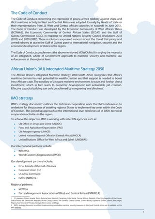 3
The Code of Conduct
The Code of Conduct concerning the repression of piracy, armed robbery against ships, and
illicit maritime activity in West and Central Africa was adopted formally by Heads of State or
their representatives from 25 West and Central African countries in Yaoundé in June 20131
.
The Code of Conduct was developed by the Economic Community of West African States
(ECOWAS), the Economic Community of Central African States (ECCAS) and the Gulf of
Guinea Commission (GGC), in response to United Nations Security Council resolutions 2018
(2011) and 2039 (2012). These resolutions expressed concern about the threat that piracy and
armed robbery at sea in the Gulf of Guinea pose to international navigation, security and the
economic development of states in the region.
The Code of Conduct complements the abovementioned MOWCA MoU in urging the necessity
of an integrated, whole of Government approach to maritime security and maritime law
enforcement at the regional level.
African Union’s (AU) Integrated Maritime Strategy 2050
The African Union’s Integrated Maritime Strategy 2050 (AIMS 2050) recognizes that Africa’s
maritime domain has vast potential for wealth creation and that support is needed to boost
intra-African trade. The corollary of a secure maritime environment is trade and foreign direct
investment, which in turn leads to economic development and sustainable job creation.
Effective capacity building can only be achieved by conquering ‘sea blindness.’
IMO strategy
IMO’s strategy document2
outlines the technical cooperation work that IMO endeavours to
undertake for the purpose of assisting regional States to implement key areas within the Code
of Conduct. This joined up approach at the international level reinforces all of IMO’s technical
cooperation activities in the region.
To achieve this objective, IMO is working with sister UN agencies such as:
■■ UN Office on Drugs and Crime (UNODC)
■■ Food and Agriculture Organization (FAO)
■■ UN Refugee Agency (UNHCR)
■■ United Nations Regional Office for Central Africa (UNOCA)
■■ United Nations Office for West Africa and Sahel (UNOWAS)
Our international partners include:
■■ INTERPOL
■■ World Customs Organization (WCO)
Our development partners include:
■■ G7++ Friends of the Gulf of Guinea
■■ European Union (EU)
■■ US Africa Command
■■ NATO (NMIOTC)
Regional partners:
■■ MOWCA
■■ Ports Management Association of West and Central Africa (PMAWCA)
1	 25 signatory States: Angola, Benin, Burkina Faso, Burundi, Cameroon, Cabo Verde, Central African Republic, Chad, the Republic of the Congo,
Cote d’Ivoire, the Democratic Republic of the Congo, Gabon, The Gambia, Ghana, Guinea, Guinea-Bissau, Equatorial Guinea, Liberia, Mali, Niger,
Nigeria, Sao Tome and Principe, Senegal, Sierra Leone and Togo.
2	 IMO’s strategy document is entitled Implementing sustainable maritime security measures in West and Central Africa and is available on the
IMO website.
 