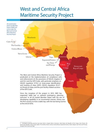 4
West and Central Africa
Maritime Security Project
The West and Central Africa Maritime Security Project is
predicated on the implementation of, compliance with,
and enforcement of, the provisions of SOLAS chapters V
and XI-2 and the ISPS Code, with particular emphasis on
SOLAS regulation V/19.2 on long-range identification
and tracking of ships (LRIT); SOLAS regulation XI-2/7
on threats to ships; and the port facility related sections
of the ISPS Code.
Since the inception of the project in 2012, IMO has
organized ‘table top’ or national contingency planning
exercises3
in all 20 coastal Member States with the aim of
developing capability in an incremental manner. Ghana was
the first country to host a table top, with the last being Guinea
at the end of 2016.
3	 Contingency planning exercises have been held in: Angola, Benin, Cameroon, Cabo Verde, the Republic of the Congo, Cote d’Ivoire, the
Democratic Republic of the Congo, Gabon, The Gambia, Ghana, Guinea, Guinea-Bissau, Equatorial Guinea, Liberia, Nigeria, Sao Tome and Principe,
Senegal, Sierra Leone and Togo.
20 coastal states
which are Member
States of IMO and
come under the
West and Central
Africa Maritime
Security Project
 