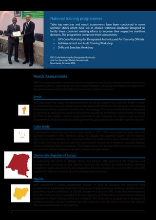 6
Needs Assessments
IMO has organized other maritime security operational and physical security needs assessment
missions in Benin, Cabo Verde, the Democratic Republic of Congo and Nigeria in response to
the interest generated by the table top exercises in these countries:
Benin
IMO examined the status of implementation of SOLAS chapter XI-2 and ISPS Code in order
to scrutinize the measures and arrangements adopted by Benin for the purpose of developing
and implementing a national maritime security strategy. The Government of Benin subscribes
to a joined up approach to enhancing maritime security as enshrined in the concept of Action
de l’Etat en Mer (AEM), a French system of action at sea involving all competent government
departmentswhichhavetheresourcespertinentto,andjurisdictionover,themaritimedomain.
Cabo Verde
Following the table top exercise in Cabo Verde in 2015, IMO was invited to meet with the
agencies involved in the maritime sector to discuss the country’s future role in regional
maritime security activities. The conclusions from the deliberations were that IMO will provide
ISPS Code training as well as help the Government to develop a maritime security strategy
and to implement IMO conventions. The Organization will also facilitate regional cooperation
for maritime domain awareness projects hosted by Cabo Verde.
Democratic Republic of Congo
In evaluating the ports of Matadi, Boma and Banana, IMO examined the measures and
arrangements necessary at the national level for the purpose of implementing, verifying
compliance with, and enforcing the provisions of SOLAS chapter XI-2 and the ISPS Code with
a particular focus on physical security and operational aspects.
Nigeria
IMO conducted a needs assessment mission in 2016 to examine the measures and
arrangements adopted by Nigeria for the purpose of implementing, verifying compliance with,
and enforcing the provisions of SOLAS chapter XI-2 and the ISPS Code. Recommendations
from the visit were communicated to the host country, and included a comprehensive training
programme which is being rolled out in Nigeria. The three phase programme is designed to
reinforce existing national maritime security initiatives and has been welcomed by officials
who have participated in the training.
National training programmes
Table top exercises and needs assessments have been conducted in some
Member States which have led to phased technical assistance designed to
fortify these countries’ existing efforts to improve their respective maritime
domains. The programme comprises three components:
■■ ISPS Code Workshop for Designated Authority and Port Security Officials
■■ Self-Assessment and Audit Training Workshop
■■ Drills and Exercises Workshop
ISPS Code Workshop for Designated Authority
and Port Security Officials, Nouakchott,
Mauritania, October 2016.
 