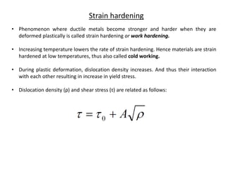 Strain hardening
• Phenomenon where ductile metals become stronger and harder when they are
deformed plastically is called strain hardening or work hardening.
• Increasing temperature lowers the rate of strain hardening. Hence materials are strain
hardened at low temperatures, thus also called cold working.
• During plastic deformation, dislocation density increases. And thus their interaction
with each other resulting in increase in yield stress.
• Dislocation density (ρ) and shear stress (τ) are related as follows:
 