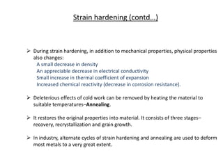  During strain hardening, in addition to mechanical properties, physical properties
also changes:
A small decrease in density
An appreciable decrease in electrical conductivity
Small increase in thermal coefficient of expansion
Increased chemical reactivity (decrease in corrosion resistance).
 Deleterious effects of cold work can be removed by heating the material to
suitable temperatures–Annealing.
 It restores the original properties into material. It consists of three stages–
recovery, recrystallization and grain growth.
 In industry, alternate cycles of strain hardening and annealing are used to deform
most metals to a very great extent.
Strain hardening (contd…)
 
