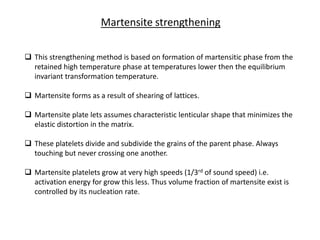 Martensite strengthening
 This strengthening method is based on formation of martensitic phase from the
retained high temperature phase at temperatures lower then the equilibrium
invariant transformation temperature.
 Martensite forms as a result of shearing of lattices.
 Martensite plate lets assumes characteristic lenticular shape that minimizes the
elastic distortion in the matrix.
 These platelets divide and subdivide the grains of the parent phase. Always
touching but never crossing one another.
 Martensite platelets grow at very high speeds (1/3rd of sound speed) i.e.
activation energy for grow this less. Thus volume fraction of martensite exist is
controlled by its nucleation rate.
 