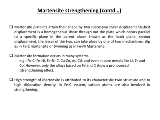Martensite strengthening (contd…)
 Martensite platelets attain their shape by two successive shear displacements-first
displacement is a homogeneous shear through out the plate which occurs parallel
to a specific plane in the parent phase known as the habit plane, second
displacement, the lesser of the two, can take place by one of two mechanisms: slip
as in Fe-C martensite or twinning as in Fe-Ni Martensite.
 Martensite formation occurs in many systems.
e.g.: Fe-C, Fe-Ni, Fe-Ni-C, Cu-Zn, Au-Cd, and even in pure metals like Li, Zr and
Co. However, only the alloys based on Fe and C show a pronounced
strengthening effect.
 High strength of Martensite is attributed to its characteristic twin structure and to
high dislocation density. In Fe-C system, carbon atoms are also involved in
strengthening.
 