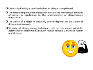  Ordinarily ductility is sacrificed when an alloy is strengthened.
 The relationship between dislocation motion and mechanical behavior
of metals is significance to the understanding of strengthening
mechanisms.
 The ability of a metal to plastically deform depends on the ability of
dislocations to move.
 Virtually all strengthening techniques rely on this simple principle:
Restricting or Hindering dislocation motion renders a material harder
and stronger.
 