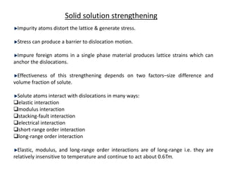 Solid solution strengthening
Impurity atoms distort the lattice & generate stress.
Stress can produce a barrier to dislocation motion.
Impure foreign atoms in a single phase material produces lattice strains which can
anchor the dislocations.
Effectiveness of this strengthening depends on two factors–size difference and
volume fraction of solute.
Solute atoms interact with dislocations in many ways:
elastic interaction
modulus interaction
stacking-fault interaction
electrical interaction
short-range order interaction
long-range order interaction
Elastic, modulus, and long-range order interactions are of long-range i.e. they are
relatively insensitive to temperature and continue to act about 0.6Tm.
 