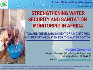 “Mission: To provide political leadership, policy direction and advocacy in the provision, use and management of water
resources for sustainable social and economic development and maintenance of African ecosystems”
African Ministers’ Council on Water
www.amcow-online.org
STRENGTHENING WATER
SECURITY AND SANITATION
MONITORING IN AFRICA
TOWARD THE ESTABLISHMENT OF A MONITORING
AND REPORTING SYSTEM FOR THE WATER SECTOR
Nelson Gomonda
Project Manager (Monitoring & Reporting)
Tel: (M) +234 8 179 5962 80
E-mail: ngomonda@amcow-online.org
 