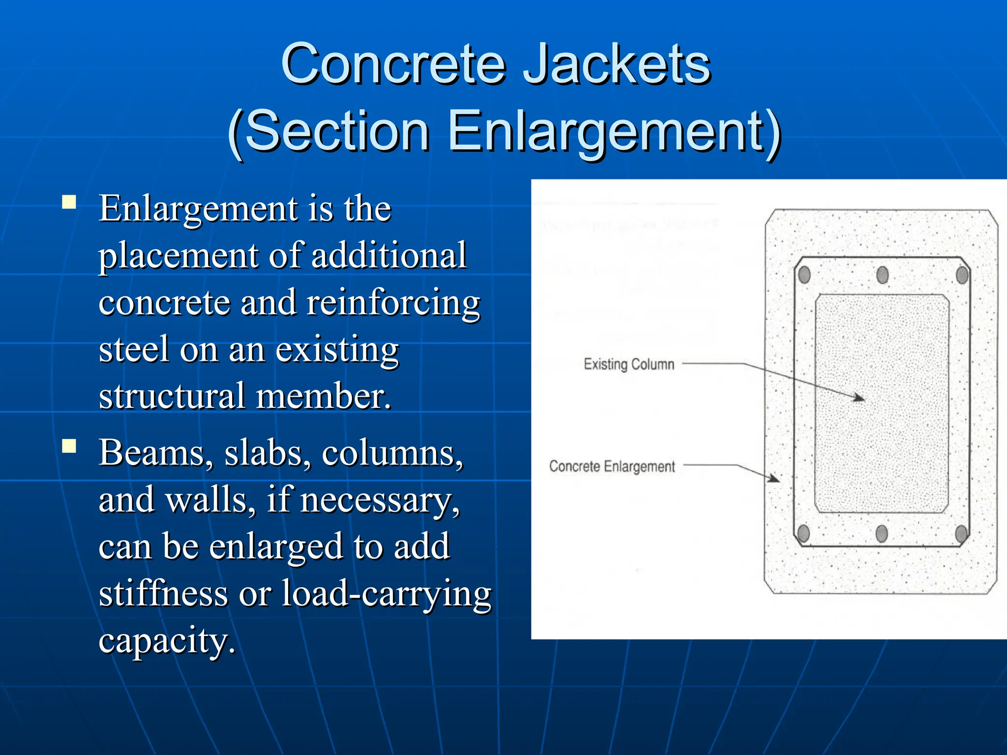 Concrete Jackets
Concrete Jackets
(Section Enlargement)
(Section Enlargement)
 Enlargement is the
Enlargement is the
placement of additional
placement of additional
concrete and reinforcing
concrete and reinforcing
steel on an existing
steel on an existing
structural member.
structural member.

Beams, slabs, columns,
Beams, slabs, columns,
and walls, if necessary,
and walls, if necessary,
can be enlarged to add
can be enlarged to add
stiffness or load-carrying
stiffness or load-carrying
capacity.
capacity.
 