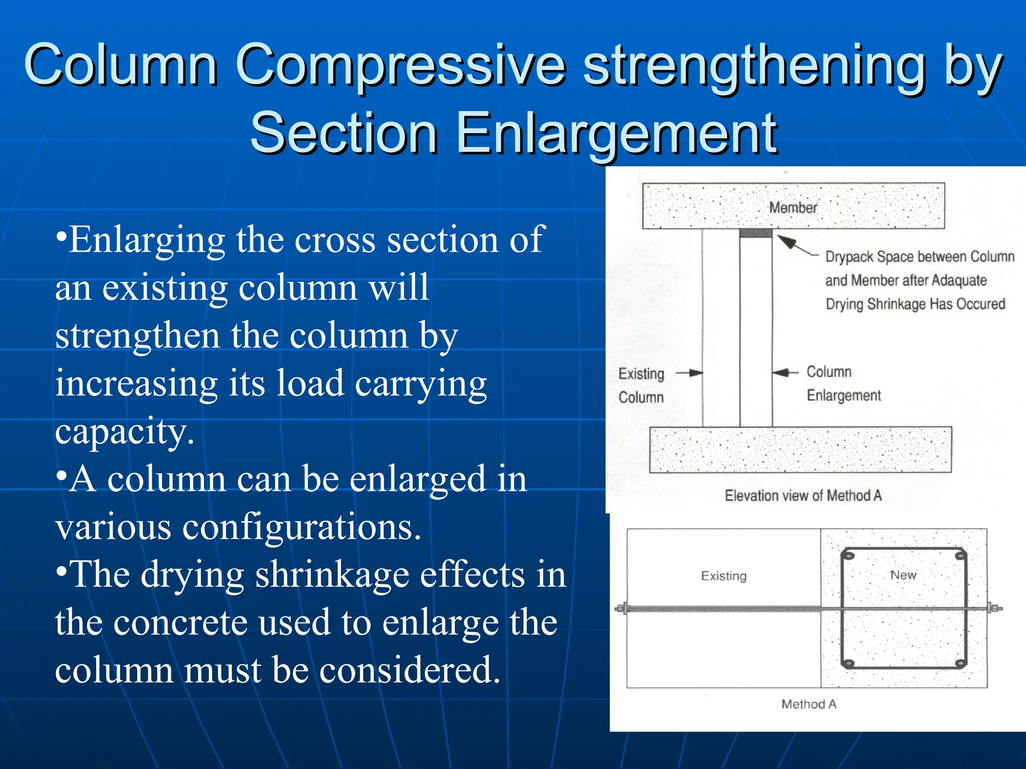 Column Compressive strengthening by
Column Compressive strengthening by
Section Enlargement
Section Enlargement
•Enlarging the cross section of
an existing column will
strengthen the column by
increasing its load carrying
capacity.
•A column can be enlarged in
various configurations.
•The drying shrinkage effects in
the concrete used to enlarge the
column must be considered.
 