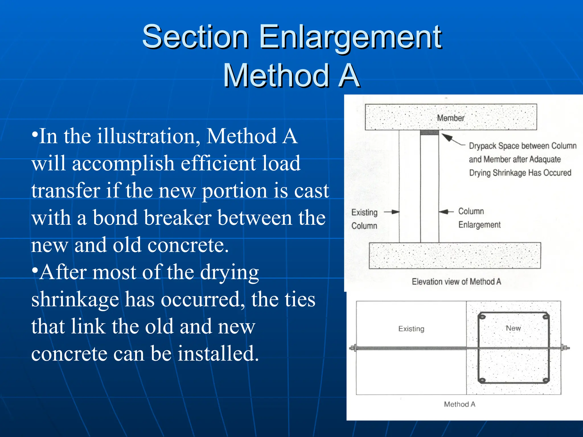Section Enlargement
Section Enlargement
Method A
Method A
•In the illustration, Method A
will accomplish efficient load
transfer if the new portion is cast
with a bond breaker between the
new and old concrete.
•After most of the drying
shrinkage has occurred, the ties
that link the old and new
concrete can be installed.
 