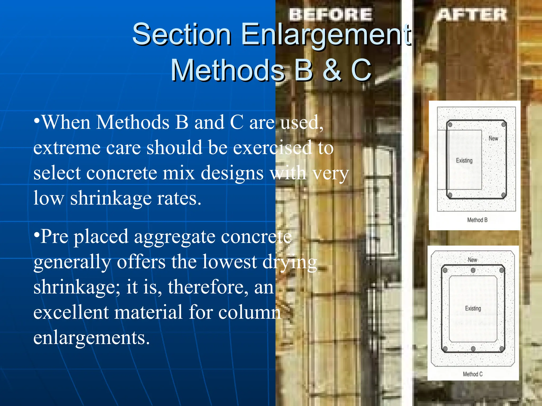Section Enlargement
Section Enlargement
Methods B & C
Methods B & C
•When Methods B and C are used,
extreme care should be exercised to
select concrete mix designs with very
low shrinkage rates.
•Pre placed aggregate concrete
generally offers the lowest drying
shrinkage; it is, therefore, an
excellent material for column
enlargements.
 