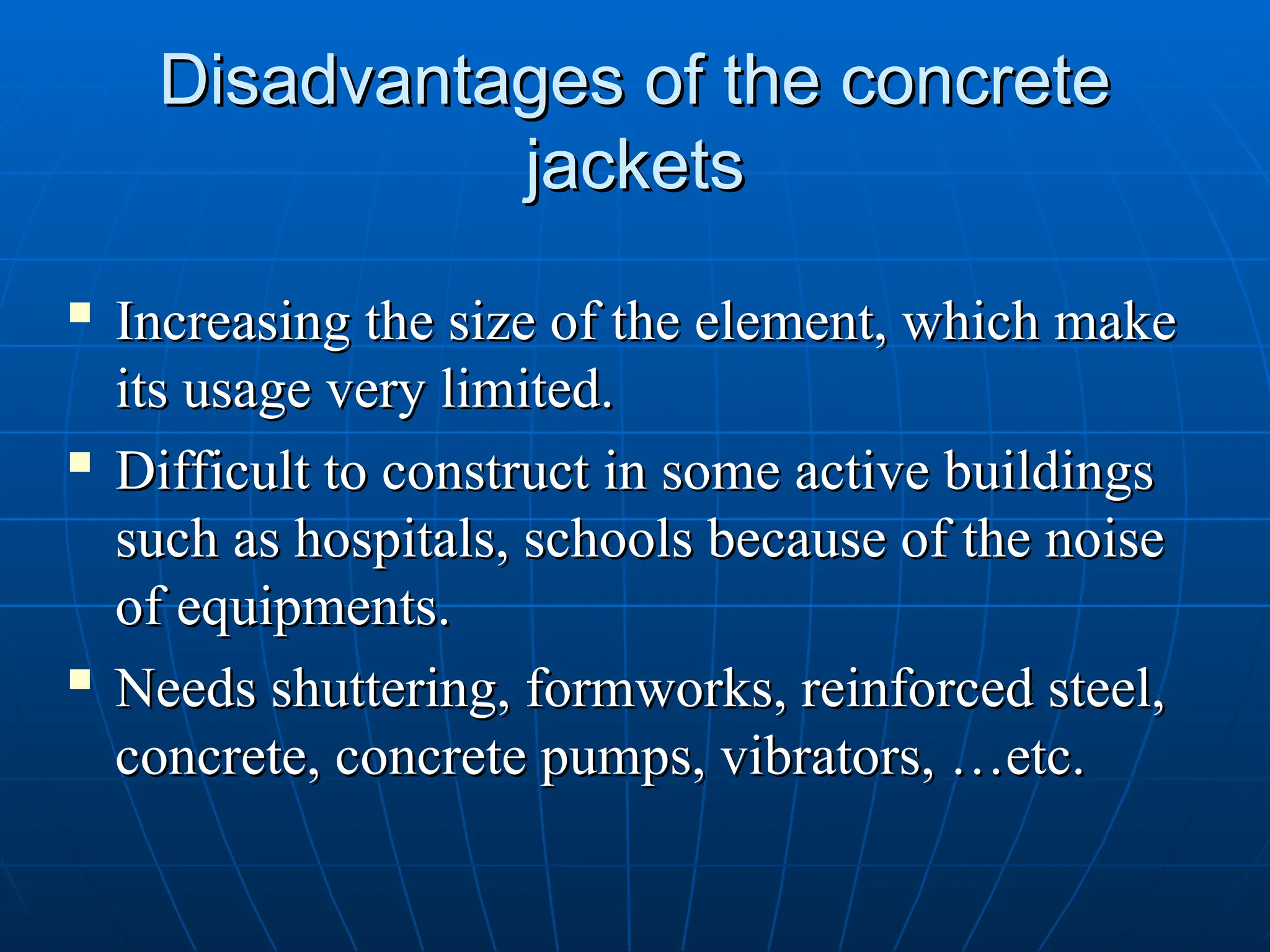 Disadvantages of the concrete
Disadvantages of the concrete
jackets
jackets
 Increasing the size of the element, which make
Increasing the size of the element, which make
its usage very limited.
its usage very limited.
 Difficult to construct in some active buildings
Difficult to construct in some active buildings
such as hospitals, schools because of the noise
such as hospitals, schools because of the noise
of equipments.
of equipments.

Needs shuttering, formworks, reinforced steel,
Needs shuttering, formworks, reinforced steel,
concrete, concrete pumps, vibrators, …etc.
concrete, concrete pumps, vibrators, …etc.
 
