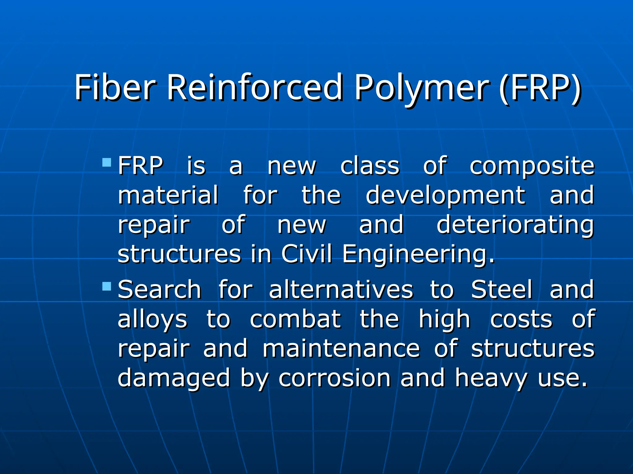 Fiber Reinforced Polymer (FRP)
Fiber Reinforced Polymer (FRP)

FRP is a new class of composite
FRP is a new class of composite
material for the development and
material for the development and
repair of new and deteriorating
repair of new and deteriorating
structures in Civil Engineering.
structures in Civil Engineering.

Search for alternatives to Steel and
Search for alternatives to Steel and
alloys to combat the high costs of
alloys to combat the high costs of
repair and maintenance of structures
repair and maintenance of structures
damaged by corrosion and heavy use.
damaged by corrosion and heavy use.
 
