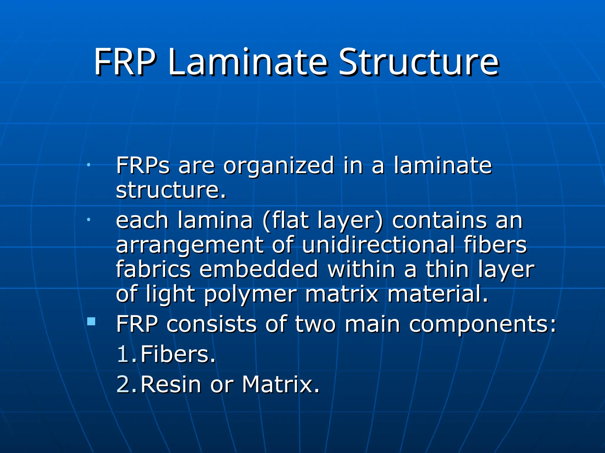FRP Laminate Structure
FRP Laminate Structure
• FRPs are organized in a laminate
FRPs are organized in a laminate
structure.
structure.
• each lamina (flat layer) contains an
each lamina (flat layer) contains an
arrangement of unidirectional fibers
arrangement of unidirectional fibers
fabrics embedded within a thin layer
fabrics embedded within a thin layer
of light polymer matrix material.
of light polymer matrix material.
 FRP consists of two main components:
FRP consists of two main components:
1.
1.Fibers.
Fibers.
2.
2.Resin or Matrix.
Resin or Matrix.
 