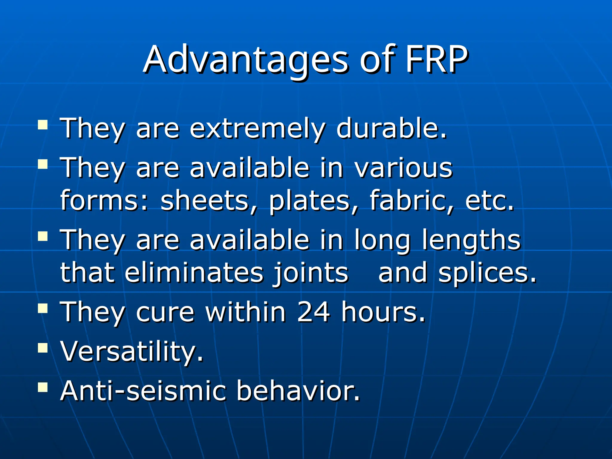 Advantages of FRP
Advantages of FRP

They are extremely durable.
They are extremely durable.

They are available in various
They are available in various
forms: sheets, plates, fabric, etc.
forms: sheets, plates, fabric, etc.

They are available in long lengths
They are available in long lengths
that eliminates joints and splices.
that eliminates joints and splices.

They cure within 24 hours.
They cure within 24 hours.

Versatility.
Versatility.

Anti-seismic behavior.
Anti-seismic behavior.
 