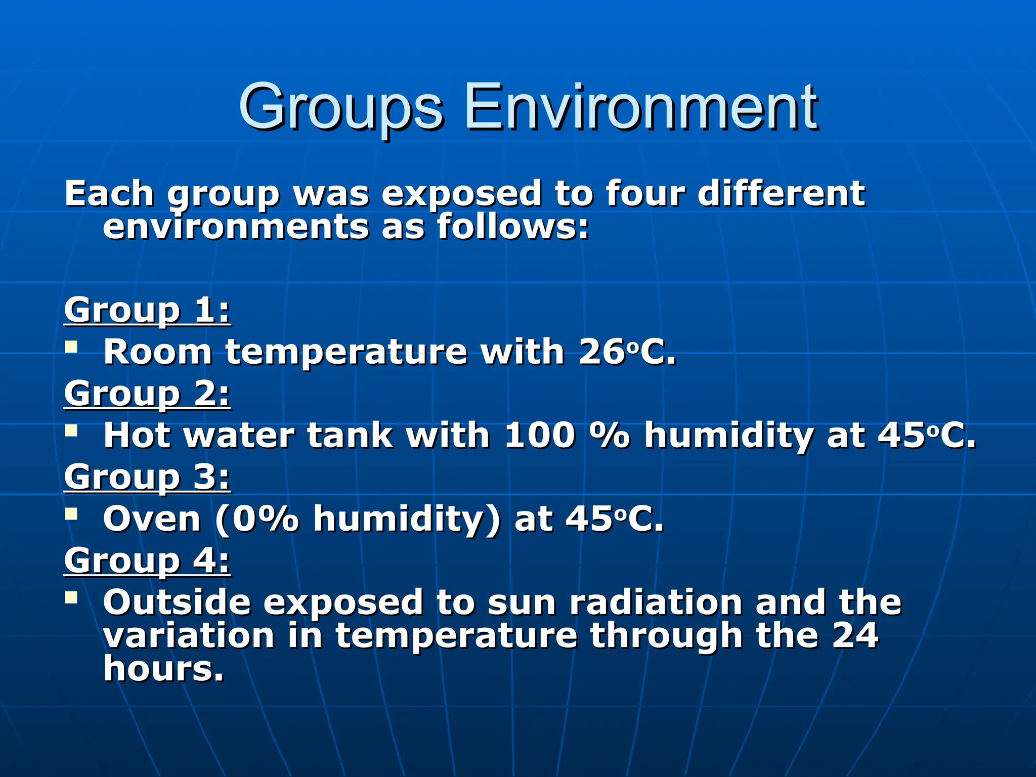 Groups Environment
Groups Environment
Each group was exposed to four different
Each group was exposed to four different
environments as follows:
environments as follows:
Group 1:
Group 1:

Room temperature with 26
Room temperature with 26o
o
C.
C.
Group 2:
Group 2:

Hot water tank with 100 % humidity at 45
Hot water tank with 100 % humidity at 45o
o
C.
C.
Group 3:
Group 3:

Oven (0% humidity) at 45
Oven (0% humidity) at 45o
o
C.
C.
Group 4:
Group 4:

Outside exposed to sun radiation and the
Outside exposed to sun radiation and the
variation in temperature through the 24
variation in temperature through the 24
hours.
hours.
 