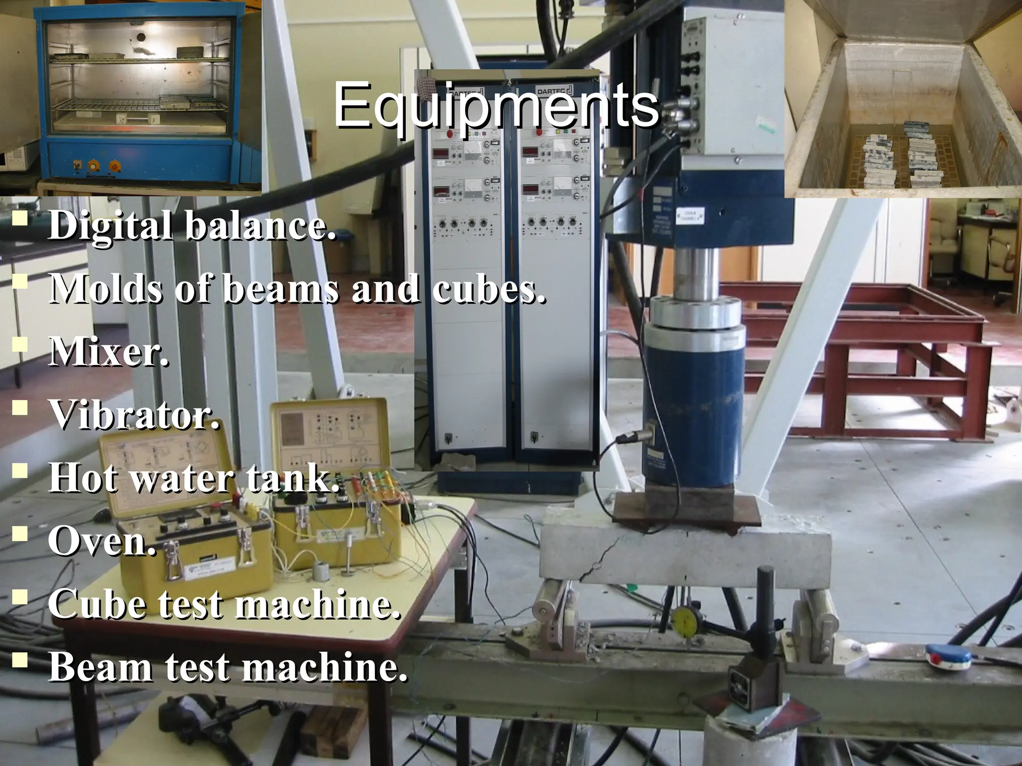 
Digital balance.
Digital balance.

Molds of beams and cubes.
Molds of beams and cubes.

Mixer.
Mixer.

Vibrator.
Vibrator.

Hot water tank.
Hot water tank.

Oven.
Oven.

Cube test machine.
Cube test machine.

Beam test machine.
Beam test machine.
Equipments
Equipments
 