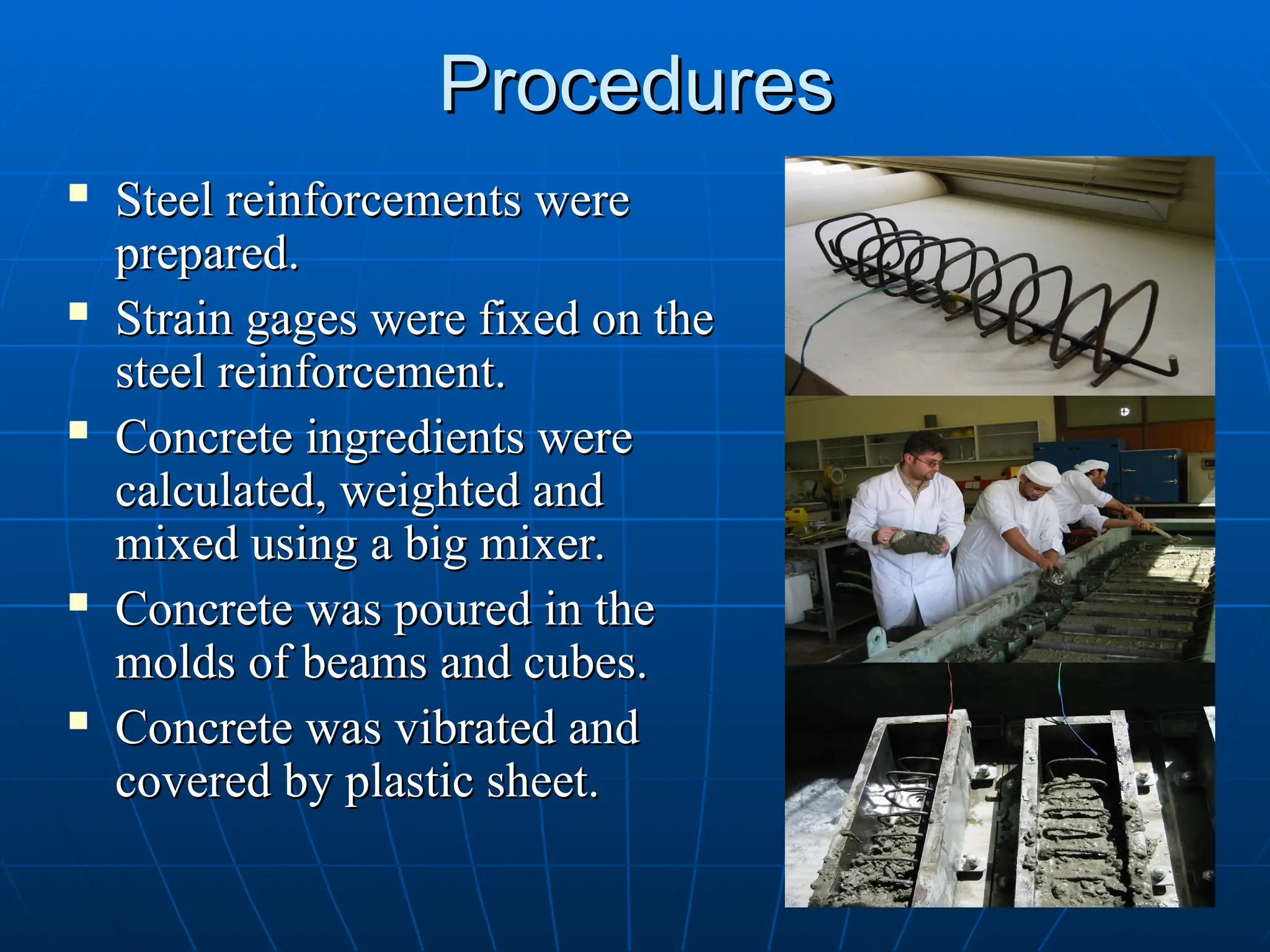 Procedures
Procedures
 Steel reinforcements were
Steel reinforcements were
prepared.
prepared.
 Strain gages were fixed on the
Strain gages were fixed on the
steel reinforcement.
steel reinforcement.
 Concrete ingredients were
Concrete ingredients were
calculated, weighted and
calculated, weighted and
mixed using a big mixer.
mixed using a big mixer.
 Concrete was poured in the
Concrete was poured in the
molds of beams and cubes.
molds of beams and cubes.
 Concrete was vibrated and
Concrete was vibrated and
covered by plastic sheet.
covered by plastic sheet.
 