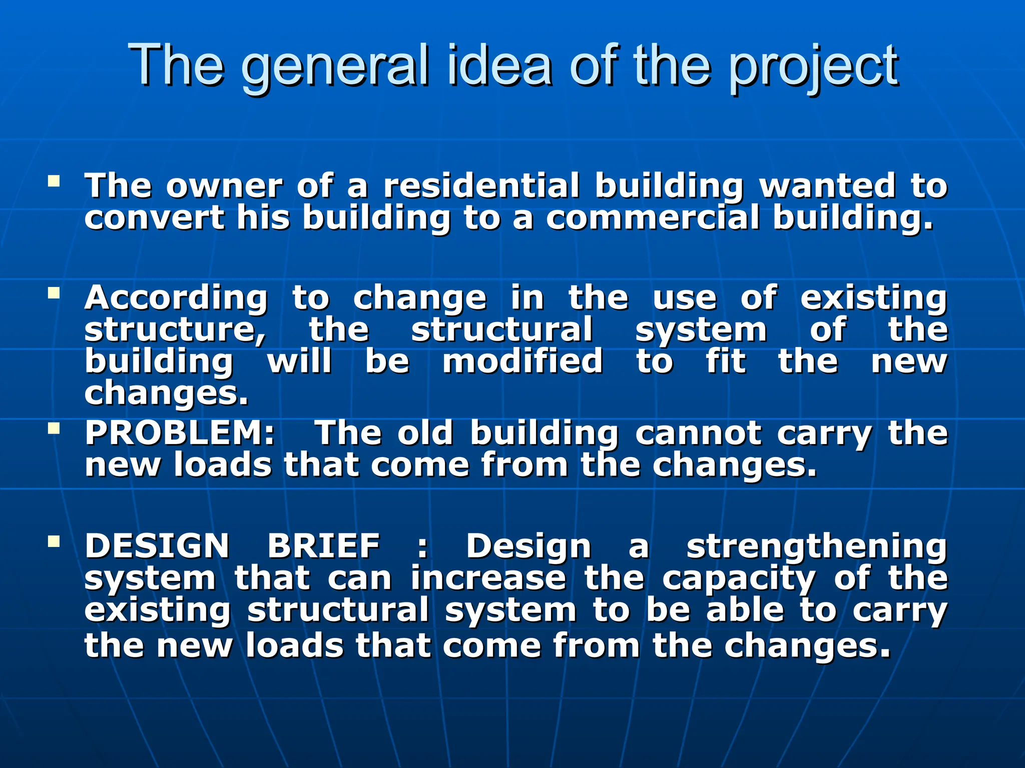 The general idea of the project
The general idea of the project

The owner of a residential building wanted to
The owner of a residential building wanted to
convert his building to a commercial building.
convert his building to a commercial building.

According to change in the use of existing
According to change in the use of existing
structure, the structural system of the
structure, the structural system of the
building will be modified to fit the new
building will be modified to fit the new
changes.
changes.

PROBLEM: The old building cannot carry the
PROBLEM: The old building cannot carry the
new loads that come from the changes.
new loads that come from the changes.

DESIGN BRIEF : Design a strengthening
DESIGN BRIEF : Design a strengthening
system that can increase the capacity of the
system that can increase the capacity of the
existing structural system to be able to carry
existing structural system to be able to carry
the new loads that come from the changes
the new loads that come from the changes.
.
 