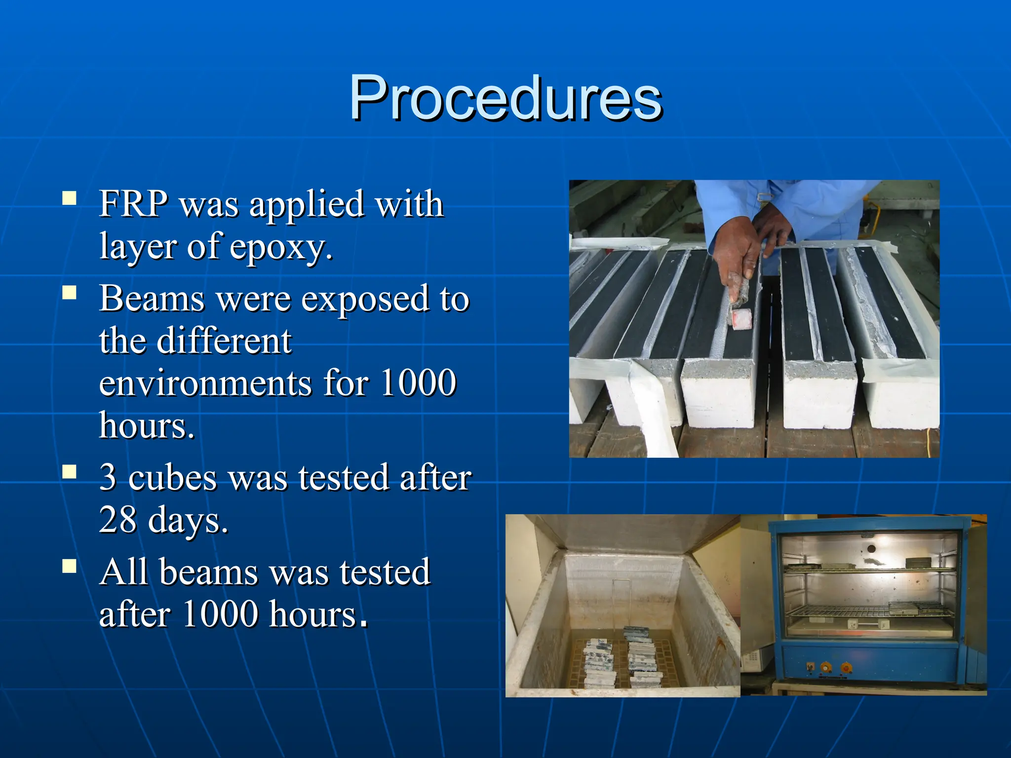 Procedures
Procedures
 FRP was applied with
FRP was applied with
layer of epoxy.
layer of epoxy.
 Beams were exposed to
Beams were exposed to
the different
the different
environments for 1000
environments for 1000
hours.
hours.
 3 cubes was tested after
3 cubes was tested after
28 days.
28 days.
 All beams was tested
All beams was tested
after 1000 hours
after 1000 hours.
.
 