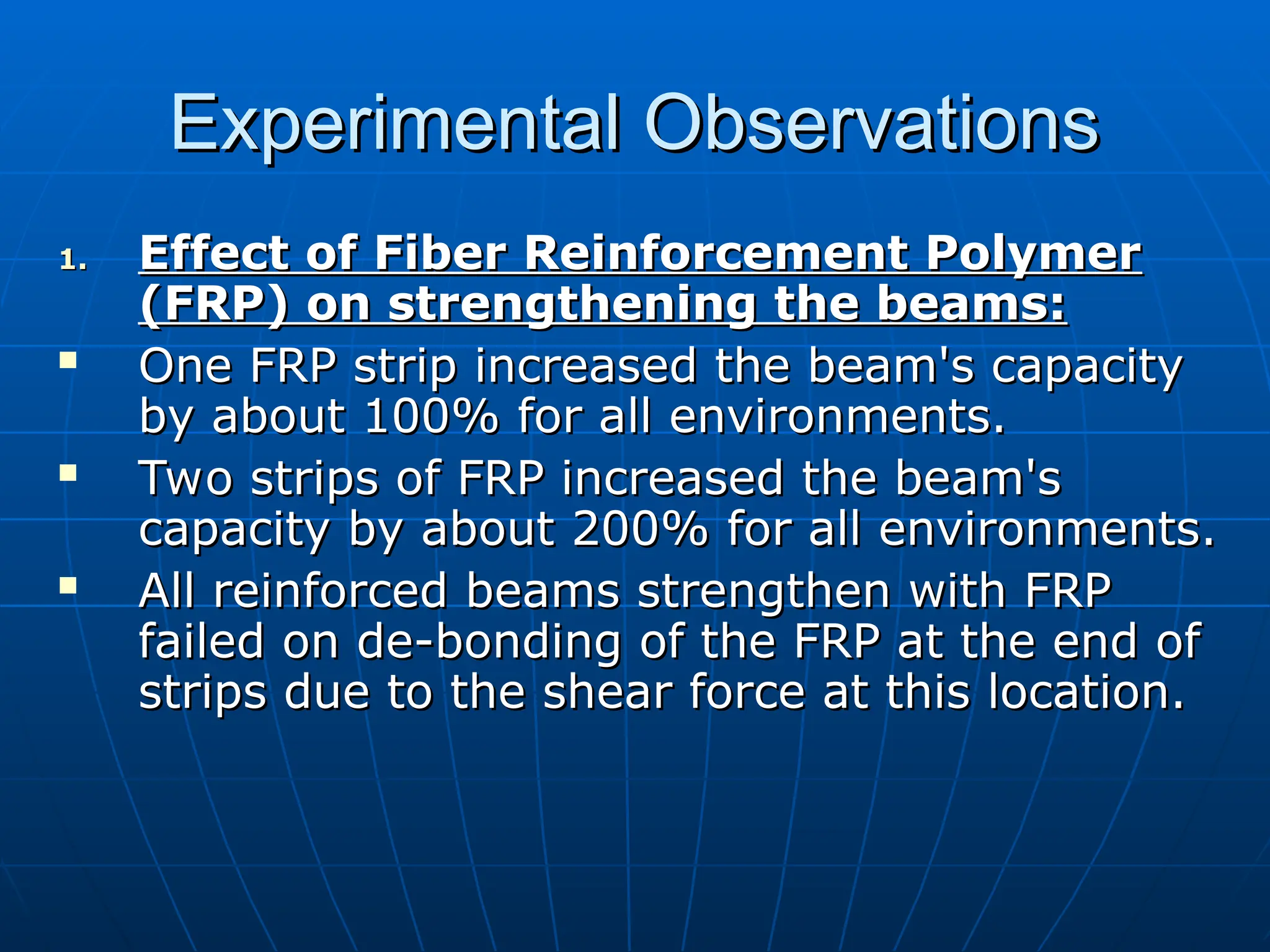 Experimental Observations
Experimental Observations
1.
1. Effect of Fiber Reinforcement Polymer
Effect of Fiber Reinforcement Polymer
(FRP) on strengthening the beams:
(FRP) on strengthening the beams:
 One FRP strip increased the beam's capacity
One FRP strip increased the beam's capacity
by about 100% for all environments.
by about 100% for all environments.
 Two strips of FRP increased the beam's
Two strips of FRP increased the beam's
capacity by about 200% for all environments.
capacity by about 200% for all environments.
 All reinforced beams strengthen with FRP
All reinforced beams strengthen with FRP
failed on de-bonding of the FRP at the end of
failed on de-bonding of the FRP at the end of
strips due to the shear force at this location.
strips due to the shear force at this location.
 