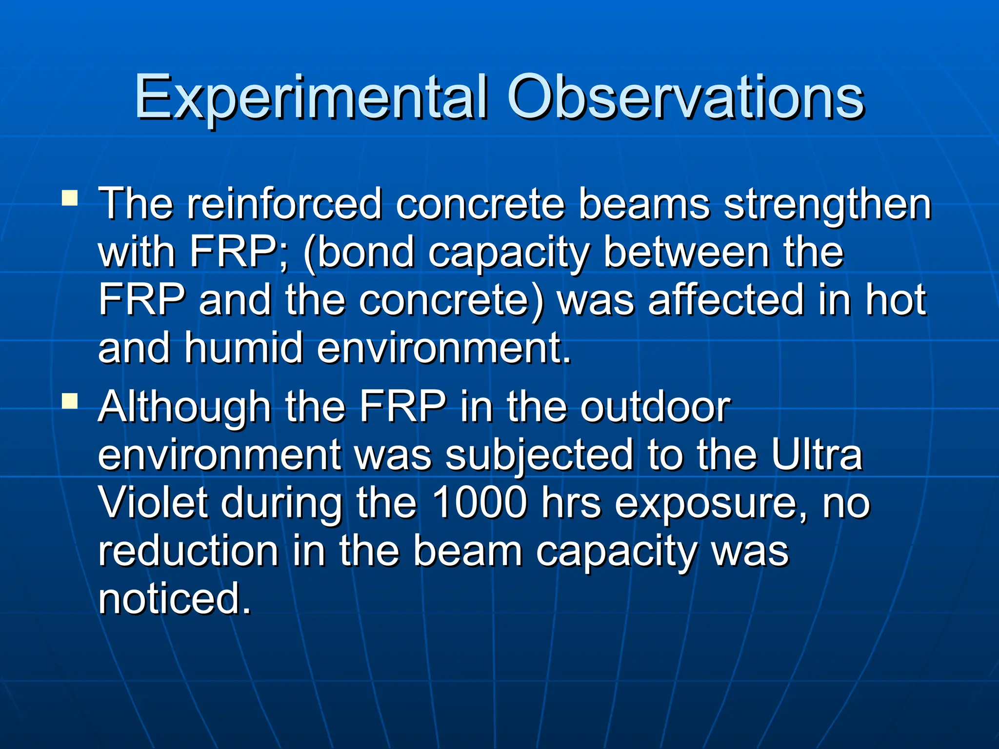 Experimental Observations
Experimental Observations
 The reinforced concrete beams strengthen
The reinforced concrete beams strengthen
with FRP;
with FRP; (
(bond capacity between the
bond capacity between the
FRP and the concrete
FRP and the concrete)
) was affected in
was affected in hot
hot
and humid environment.
and humid environment.
 Although the FRP in the outdoor
Although the FRP in the outdoor
environment was subjected to the Ultra
environment was subjected to the Ultra
Violet during the 1000 hrs exposure, no
Violet during the 1000 hrs exposure, no
reduction in the beam capacity was
reduction in the beam capacity was
noticed.
noticed.
 