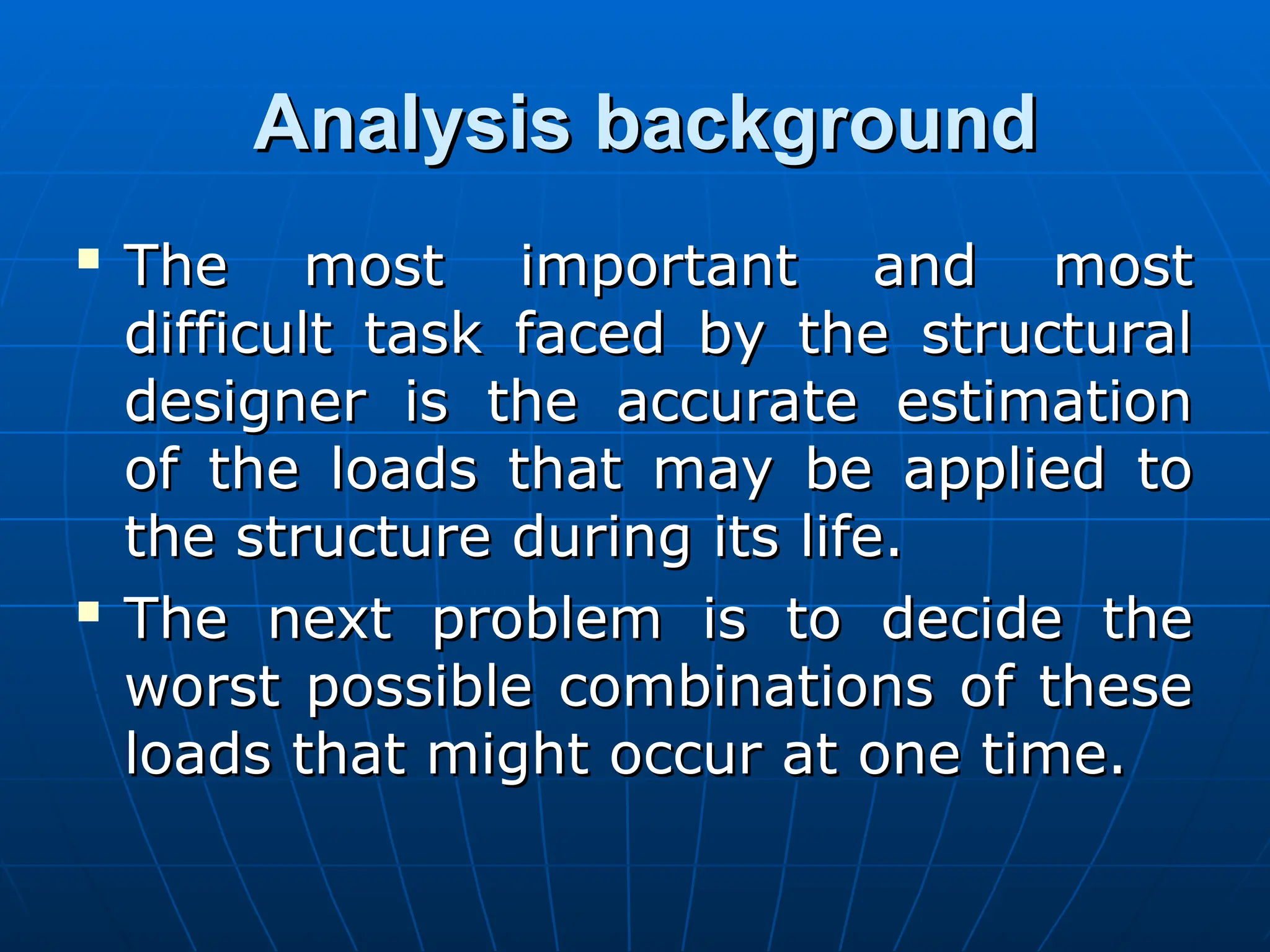 Analysis background
Analysis background

The most important and most
The most important and most
difficult task faced by the structural
difficult task faced by the structural
designer is the accurate estimation
designer is the accurate estimation
of the loads that may be applied to
of the loads that may be applied to
the structure during its life.
the structure during its life.

The next problem is to decide the
The next problem is to decide the
worst possible combinations of these
worst possible combinations of these
loads that might occur at one time.
loads that might occur at one time.
 