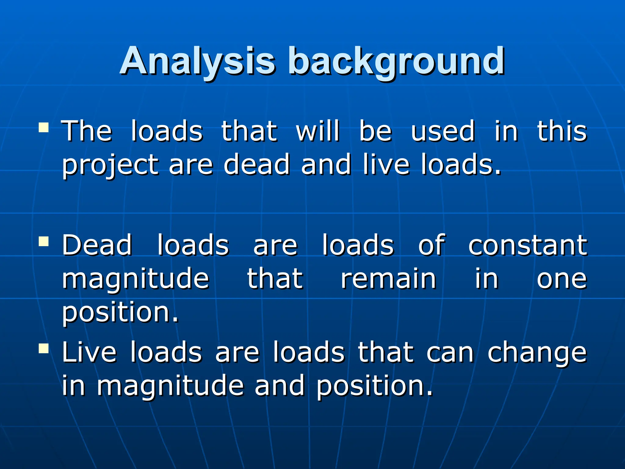 Analysis background
Analysis background

The loads that will be used in this
The loads that will be used in this
project are dead and live loads.
project are dead and live loads.

Dead loads are loads of constant
Dead loads are loads of constant
magnitude that remain in one
magnitude that remain in one
position.
position.

Live loads are loads that can change
Live loads are loads that can change
in magnitude and position.
in magnitude and position.
 