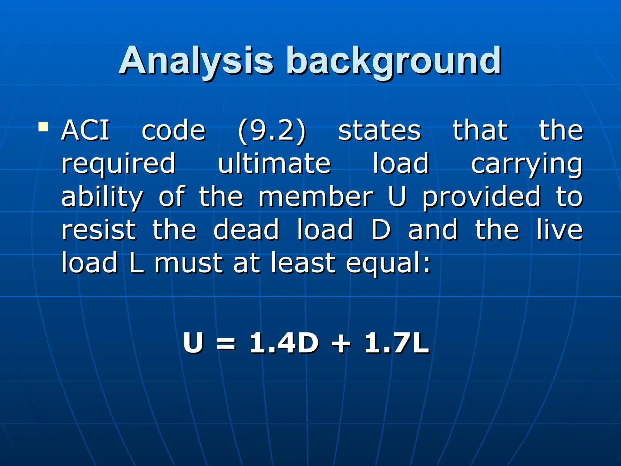 Analysis background
Analysis background

ACI code (9.2) states that the
ACI code (9.2) states that the
required ultimate load carrying
required ultimate load carrying
ability of the member U provided to
ability of the member U provided to
resist the dead load D and the live
resist the dead load D and the live
load L must at least equal:
load L must at least equal:
U = 1.4D + 1.7L
U = 1.4D + 1.7L
 