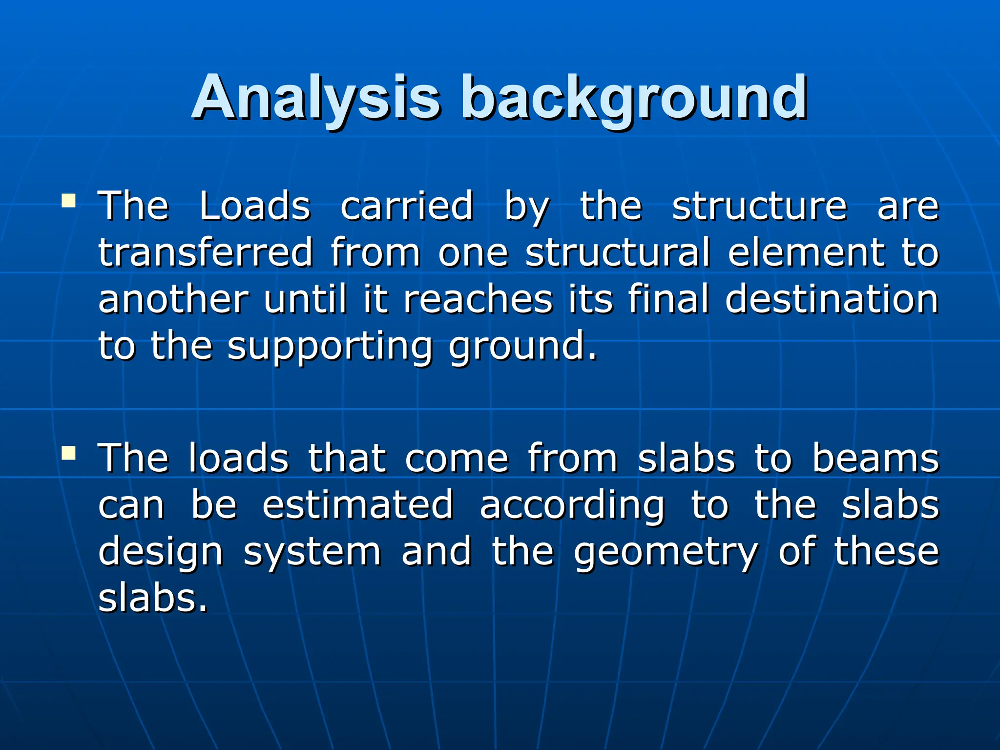 Analysis background
Analysis background

The Loads carried by the structure are
The Loads carried by the structure are
transferred from one structural element to
transferred from one structural element to
another until it reaches its final destination
another until it reaches its final destination
to the supporting ground.
to the supporting ground.

The loads that come from slabs to beams
The loads that come from slabs to beams
can be estimated according to the slabs
can be estimated according to the slabs
design system and the geometry of these
design system and the geometry of these
slabs.
slabs.
 