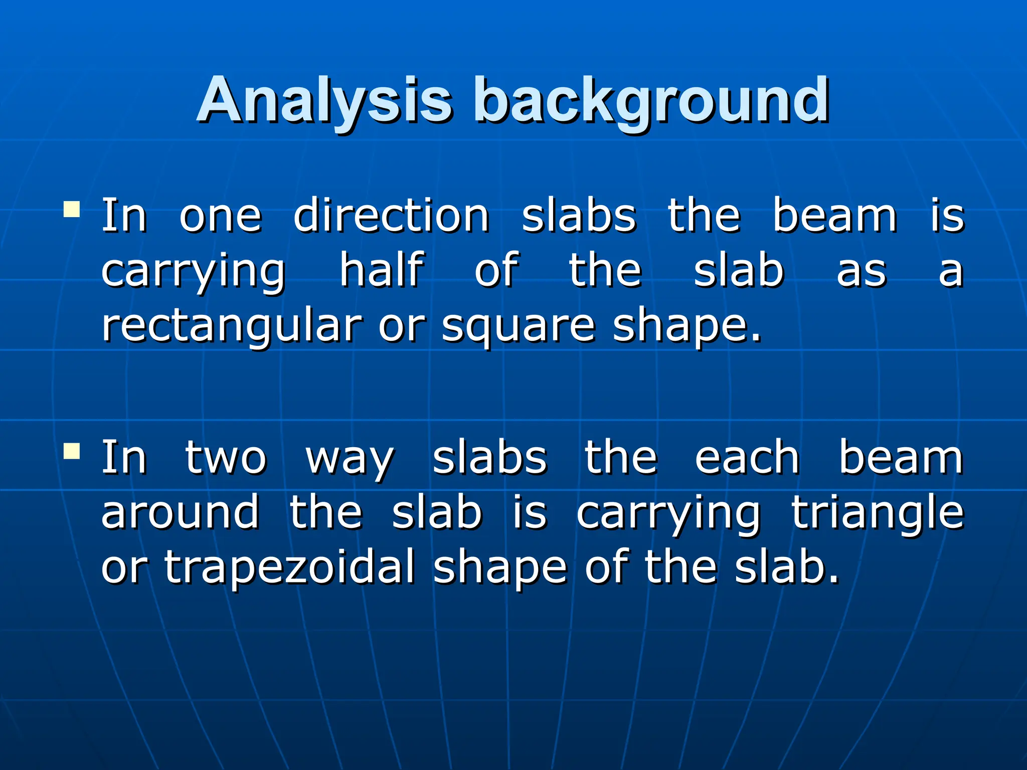 Analysis background
Analysis background

In one direction slabs the beam is
In one direction slabs the beam is
carrying half of the slab as a
carrying half of the slab as a
rectangular or square shape.
rectangular or square shape.

In two way slabs the each beam
In two way slabs the each beam
around the slab is carrying triangle
around the slab is carrying triangle
or trapezoidal shape of the slab.
or trapezoidal shape of the slab.
 