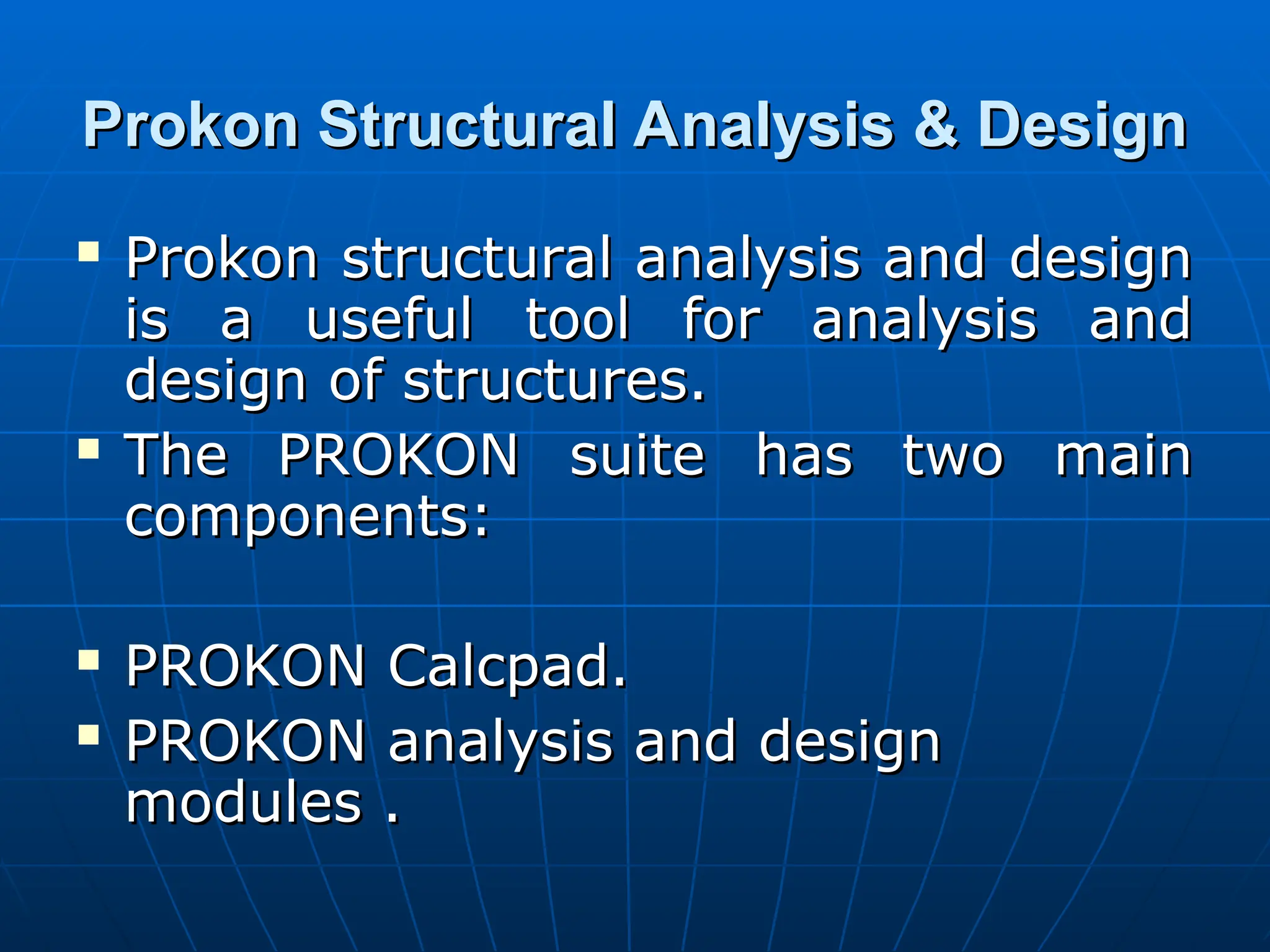 Prokon Structural Analysis & Design
Prokon Structural Analysis & Design
 Prokon structural analysis and design
Prokon structural analysis and design
is a useful tool for analysis and
is a useful tool for analysis and
design of structures.
design of structures.
 The PROKON suite has two main
The PROKON suite has two main
components:
components:
 PROKON Calcpad.
PROKON Calcpad.
 PROKON analysis and design
PROKON analysis and design
modules .
modules .
 