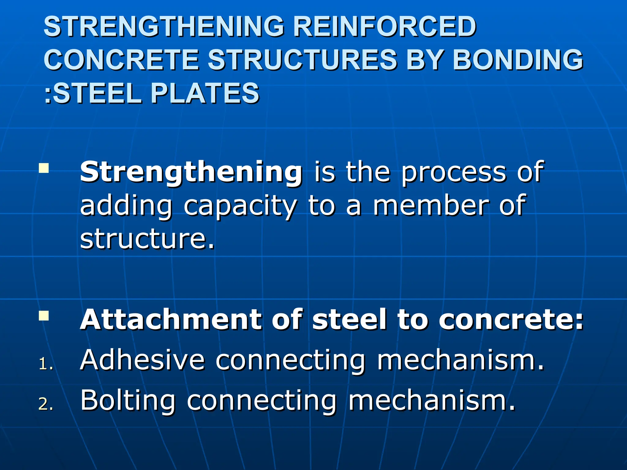 STRENGTHENING REINFORCED
STRENGTHENING REINFORCED
CONCRETE STRUCTURES BY BONDING
CONCRETE STRUCTURES BY BONDING
STEEL PLATES
STEEL PLATES
:
:

Strengthening
Strengthening is the process of
is the process of
adding capacity to a member of
adding capacity to a member of
structure.
structure.

Attachment of steel to concrete:
Attachment of steel to concrete:
1.
1. Adhesive connecting mechanism.
Adhesive connecting mechanism.
2.
2. Bolting connecting mechanism.
Bolting connecting mechanism.
 