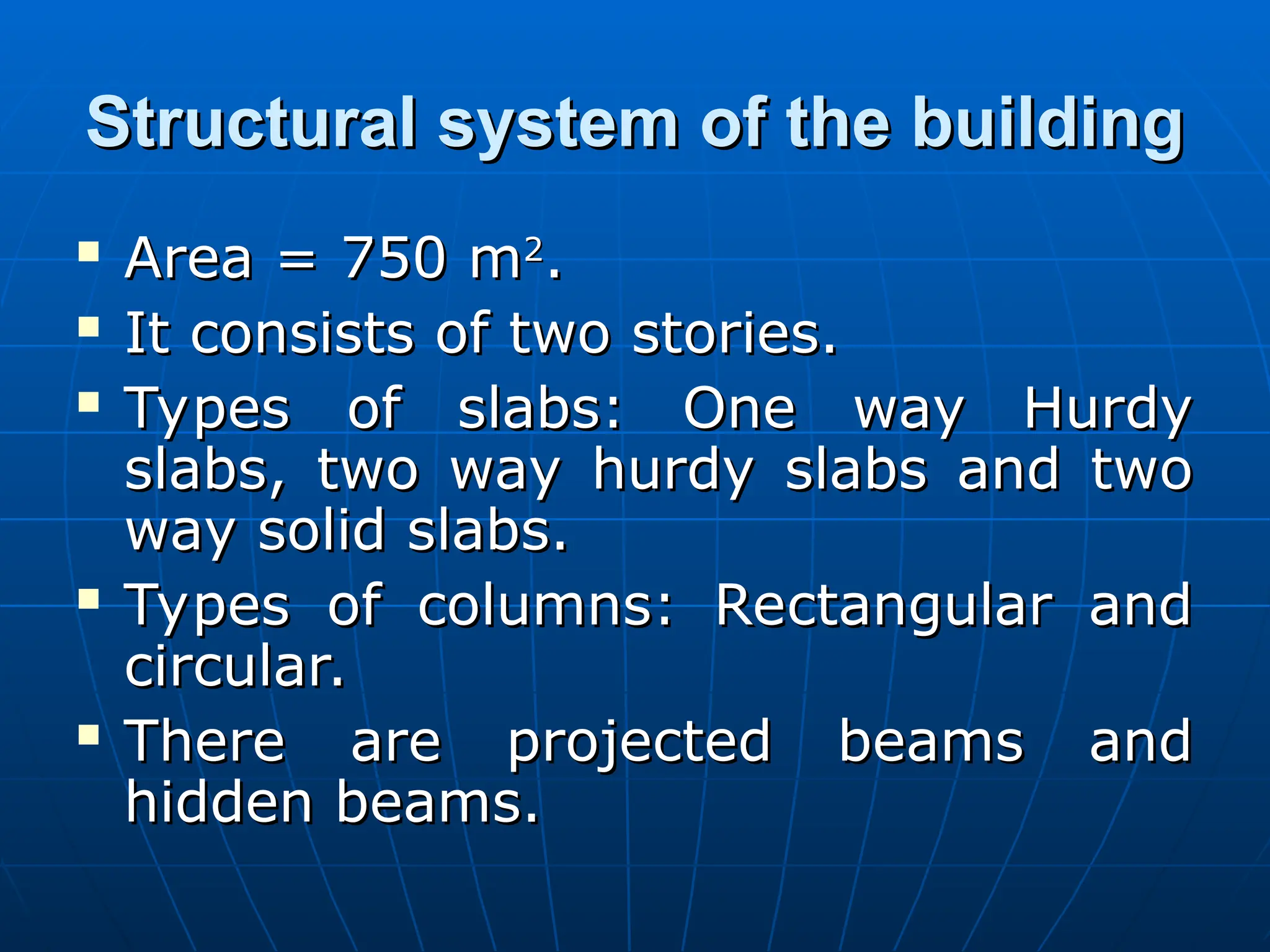 Structural system of the building
Structural system of the building
 Area = 750 m
Area = 750 m2
2
.
.
 It consists of two stories.
It consists of two stories.
 Types of slabs: One way Hurdy
Types of slabs: One way Hurdy
slabs, two way hurdy slabs and two
slabs, two way hurdy slabs and two
way solid slabs.
way solid slabs.
 Types of columns: Rectangular and
Types of columns: Rectangular and
circular.
circular.
 There are projected beams and
There are projected beams and
hidden beams.
hidden beams.
 