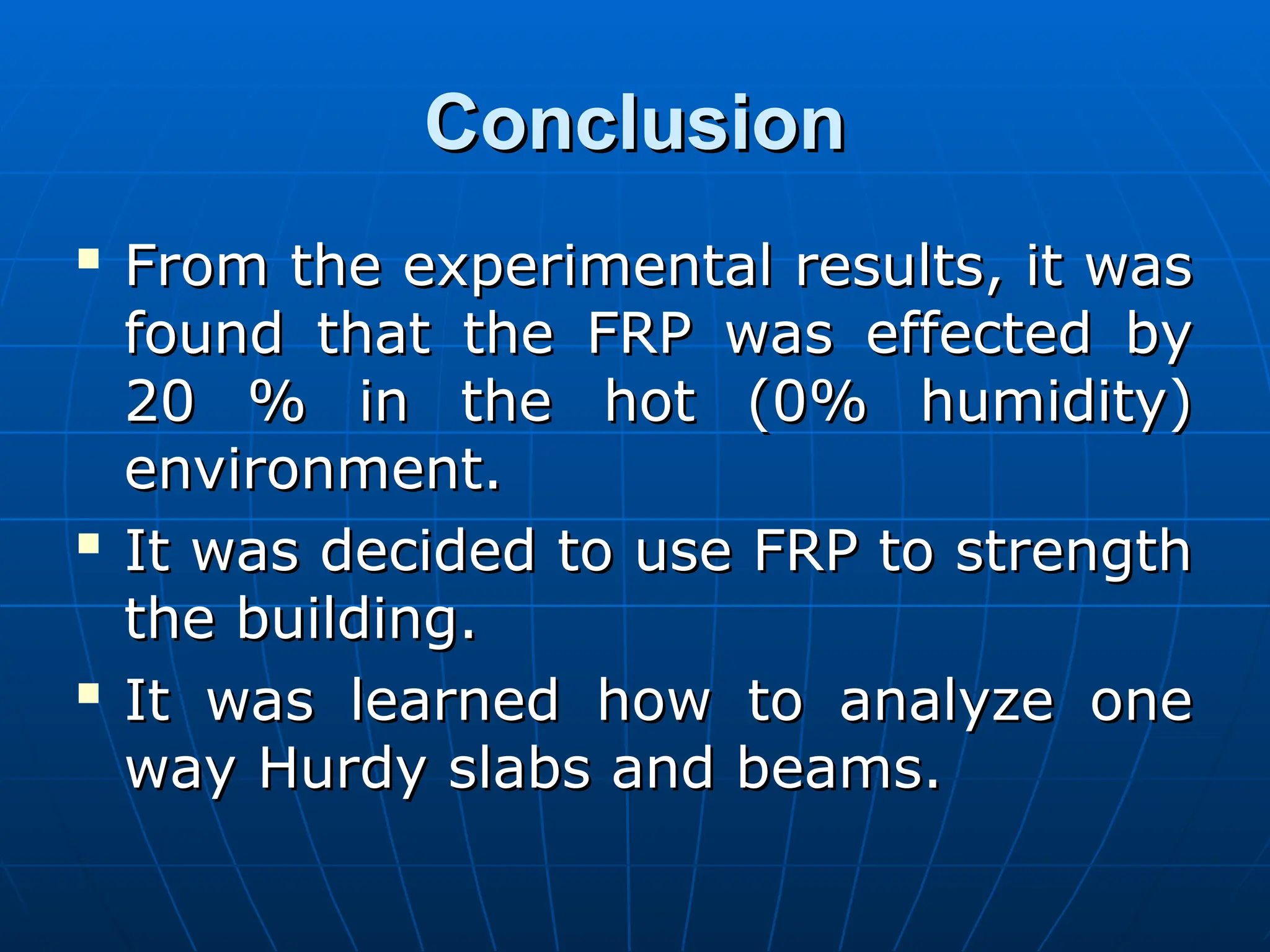 Conclusion
Conclusion

From the experimental results, it was
From the experimental results, it was
found that the FRP was effected by
found that the FRP was effected by
20 % in the hot (0% humidity)
20 % in the hot (0% humidity)
environment.
environment.

It was decided to use FRP to strength
It was decided to use FRP to strength
the building.
the building.

It was learned how to analyze one
It was learned how to analyze one
way Hurdy slabs and beams.
way Hurdy slabs and beams.
 