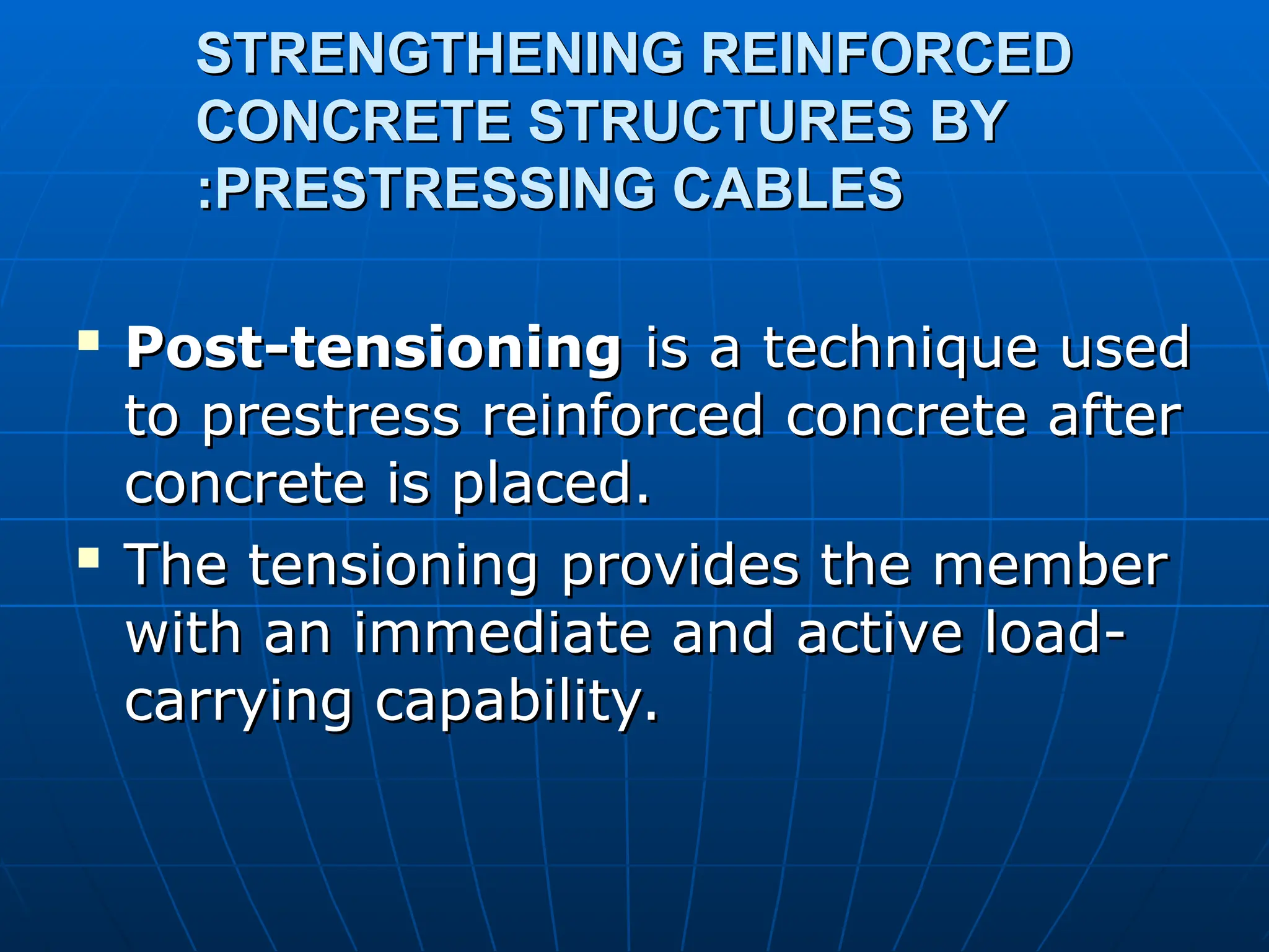STRENGTHENING REINFORCED
STRENGTHENING REINFORCED
CONCRETE STRUCTURES BY
CONCRETE STRUCTURES BY
PRESTRESSING CABLES
PRESTRESSING CABLES
:
:

Post-tensioning
Post-tensioning is a technique used
is a technique used
to prestress reinforced concrete after
to prestress reinforced concrete after
concrete is placed.
concrete is placed.

The tensioning provides the member
The tensioning provides the member
with an immediate and active load-
with an immediate and active load-
carrying capability.
carrying capability.
 