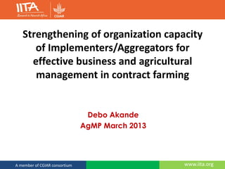 www.iita.orgA member of CGIAR consortium
Strengthening of organization capacity
of Implementers/Aggregators for
effective business and agricultural
management in contract farming
Debo Akande
AgMP March 2013
 