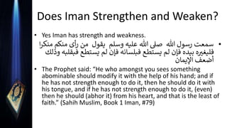 Does Iman Strengthen and Weaken?
• Yes Iman has strength and weakness.
•
‫هللا‬ ‫رسول‬ ‫سمعت‬
‫وسلم‬ ‫عليه‬ ‫هللا‬ ‫صىل‬
‫يقول‬
‫منك‬ ‫أى‬‫ر‬ ‫من‬
‫ا‬‫ر‬‫منك‬ ‫م‬
‫يستط‬ ‫لم‬ ‫فإن‬ ‫فبلسانه‬ ‫يستطع‬ ‫لم‬ ‫فإن‬ ‫بيده‬ ‫ه‬ ‫ر‬
‫فليغي‬
‫وذلك‬ ‫فبقلبه‬ ‫ع‬
‫اإليمان‬ ‫أضعف‬
• The Prophet said: “He who amongst you sees something
abominable should modify it with the help of his hand; and if
he has not strength enough to do it, then he should do it with
his tongue, and if he has not strength enough to do it, (even)
then he should (abhor it) from his heart, and that is the least of
faith.” (Sahih Muslim, Book 1 Iman, #79)
 