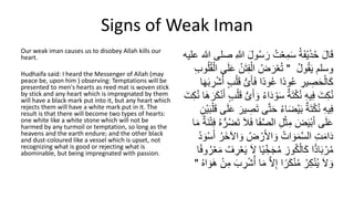 Signs of Weak Iman
Our weak iman causes us to disobey Allah kills our
heart.
Hudhaifa said: I heard the Messenger of Allah (may
peace be, upon him ) observing: Temptations will be
presented to men's hearts as reed mat is woven stick
by stick and any heart which is impregnated by them
will have a black mark put into it, but any heart which
rejects them will have a white mark put in it. The
result is that there will become two types of hearts:
one white like a white stone which will not be
harmed by any turmoil or temptation, so long as the
heavens and the earth endure; and the other black
and dust-coloured like a vessel which is upset, not
recognizing what is good or rejecting what is
abominable, but being impregnated with passion.
ُ‫س‬ َ‫ر‬ ُ‫ت‬ْ‫ع‬ِ‫م‬َ‫س‬ ُ‫ة‬َ‫ف‬ْ‫ي‬َ‫ذ‬ُ‫ح‬ َ‫ل‬‫ا‬َ‫ق‬
‫هللا‬ ‫صلى‬ ِ َّ
‫للا‬ َ‫ل‬‫و‬
‫عليه‬
ُ‫ل‬‫و‬ُ‫ق‬َ‫ي‬ ْ‫وسل‬
"
ِ‫ف‬ْ‫ال‬ ُ‫ض‬ َ‫ر‬ْ‫ع‬ُ‫ت‬
ُ‫ق‬ْ‫ال‬ ‫ى‬َ‫ل‬َ‫ع‬ ُ‫ن‬َ‫ت‬
ِ‫ب‬‫و‬ُ‫ل‬
‫اا‬‫د‬‫و‬ُ‫ع‬ ِ
‫ير‬ ِ
‫ص‬َ‫ح‬ْ‫ال‬َ‫ك‬
‫اا‬‫د‬‫و‬ُ‫ع‬
َ‫أ‬َ‫ف‬
‫ى‬
َ‫ب‬ ِ
‫ر‬ْ‫ش‬ُ‫أ‬ ٍ‫ب‬ْ‫ل‬َ‫ق‬
‫ا‬َ‫ِه‬
َ‫د‬ ْ‫و‬َ‫س‬ ٌ‫ة‬َ‫ت‬ْ‫ك‬ُ‫ن‬ ِ‫ه‬‫ي‬ِ‫ف‬ َ‫ت‬ِ‫ك‬ُ‫ن‬
ُ‫ء‬‫ا‬
‫ى‬َ‫أ‬ َ‫و‬
ْ‫ن‬َ‫أ‬ ٍ‫ب‬ْ‫ل‬َ‫ق‬
َ‫ت‬ِ‫ك‬ُ‫ن‬ ‫َا‬‫ه‬َ‫ر‬َ‫ك‬
َّ‫ت‬َ‫ح‬ ُ‫ء‬‫ا‬َ‫ض‬ْ‫ي‬َ‫ب‬ ٌ‫ة‬َ‫ت‬ْ‫ك‬ُ‫ن‬ ِ‫ه‬‫ي‬ِ‫ف‬
َ‫ق‬ ‫ى‬َ‫ل‬َ‫ع‬ َ‫ير‬ ِ
‫ص‬َ‫ت‬ ‫ى‬
ِ‫ْن‬‫ي‬َ‫ب‬ْ‫ل‬
َّ‫ص‬‫ال‬ ِ‫ل‬ْ‫ث‬ِ‫م‬ َ
‫ض‬َ‫ي‬ْ‫ب‬َ‫أ‬ ‫ى‬َ‫ل‬َ‫ع‬
ُ‫ه‬‫ر‬ُ‫ض‬َ‫ت‬ َ‫َل‬َ‫ف‬ ‫ا‬َ‫ف‬
‫ا‬َ‫م‬ ٌ‫َة‬‫ن‬ْ‫ت‬ِ‫ف‬
ُ‫ض‬ ْ‫ر‬َ‫أل‬‫ا‬ َ‫و‬ ُ‫ات‬ َ‫و‬َ‫م‬َّ‫س‬‫ال‬ ِ‫ت‬َ‫م‬‫ا‬َ‫د‬
ُ‫د‬ َ‫و‬ْ‫س‬َ‫أ‬ ُ‫َر‬‫خ‬‫اآل‬ َ‫و‬
‫ا‬ًّ‫د‬‫ا‬َ‫ب‬ ْ‫ر‬ُ‫م‬
ِ
‫وز‬ُ‫ك‬ْ‫ال‬َ‫ك‬
‫ا‬‫ي‬ ِّ‫خ‬َ‫ج‬ُ‫م‬
‫ا‬
ُ‫ر‬ْ‫ع‬َ‫م‬ ُ‫ف‬ ِ
‫ر‬ْ‫ع‬َ‫ي‬ َ‫َّل‬
‫ا‬‫ا‬‫ف‬‫و‬
َّ‫َّل‬ِ‫إ‬ ‫ا‬‫ا‬‫ر‬َ‫ك‬ْ‫ن‬ُ‫م‬ ُ‫ر‬ِ‫ك‬ْ‫ن‬ُ‫ي‬ َ‫َّل‬ َ‫و‬
‫ا‬ َ‫َو‬‫ه‬ ْ‫ن‬ِ‫م‬ َ‫ب‬ ِ
‫ر‬ْ‫ش‬ُ‫أ‬ ‫ا‬َ‫م‬
ُ‫ه‬
"
 